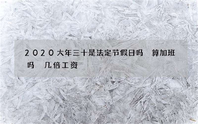2020大年三十是法定节假日吗 算加班吗 几倍工资